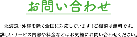 お問い合わせ 北海道・沖縄を除く全国に対応しています！ご相談は無料です。詳しいサービス内容や料⾦などはお気軽にお問い合わせください。